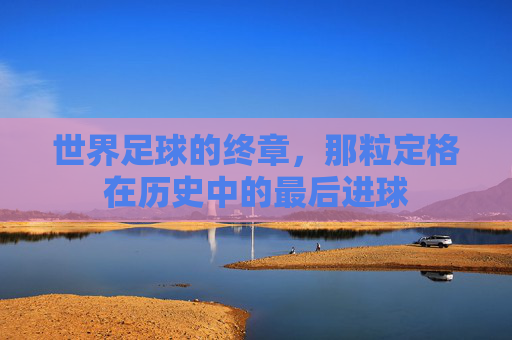 世界足球的终章,那粒定格在历史中的最后进球