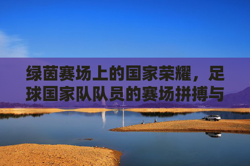 绿茵赛场上的国家荣耀,足球国家队队员的赛场拼搏与团队风采