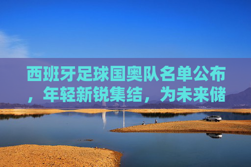西班牙足球国奥队名单公布，年轻新锐集结，为未来储备力量