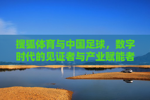 搜狐体育与中国足球,数字时代的见证者与产业赋能者