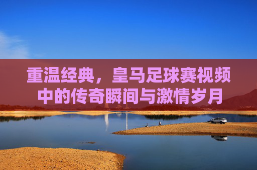 重温经典,皇马足球赛视频中的传奇瞬间与激情岁月