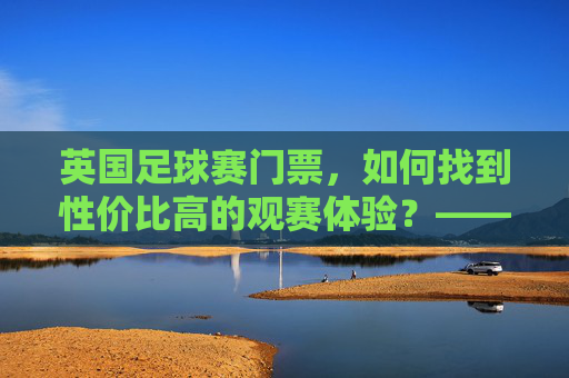 英国足球赛门票，如何找到性价比高的观赛体验？——从渠道选择到注意事项的全方位指南，英国足球赛门票，如何找到性价比高的观赛体验？——从渠道选择到注意事项的全方位指南
