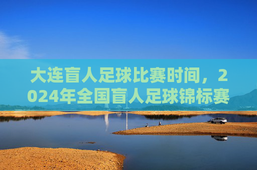 大连盲人足球比赛时间，2024年全国盲人足球锦标赛大连站具体安排