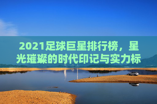 2021足球巨星排行榜，星光璀璨的时代印记与实力标杆