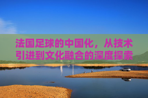 法国足球的中国化，从技术引进到文化融合的深度探索——法国对中国足球的深远影响与启示