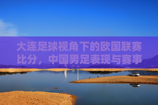 大连足球视角下的欧国联赛比分,中国男足表现与赛事回顾