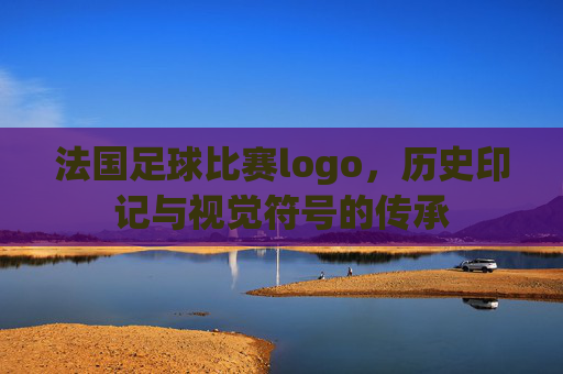 法国足球比赛logo,历史印记与视觉符号的传承