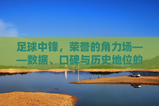 足球中锋,荣誉的角力场——数据、口碑与历史地位的激烈争夺