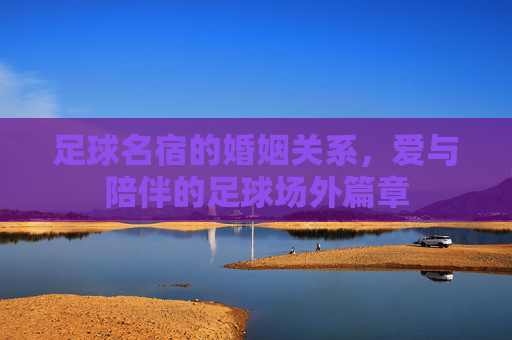 足球名宿的婚姻关系,爱与陪伴的足球场外篇章