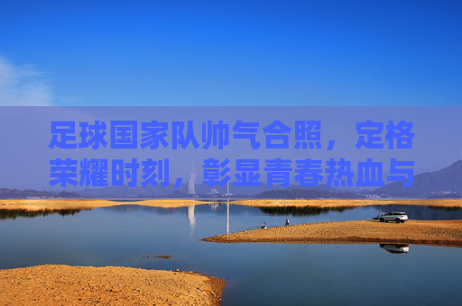 足球国家队帅气合照,定格荣耀时刻,彰显青春热血与团队精神