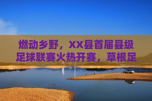 燃动乡野,XX县首届县级足球联赛火热开赛,草根足球点燃全民健身新热潮