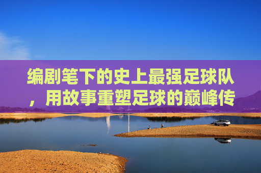 编剧笔下的史上最强足球队,用故事重塑足球的巅峰传奇
