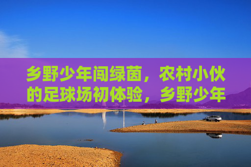 乡野少年闯绿茵,农村小伙的足球场初体验,乡野少年闯绿茵,农村小伙的足球场初体验