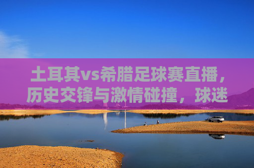 土耳其vs希腊足球赛直播，历史交锋与激情碰撞，球迷不容错过的经典对决