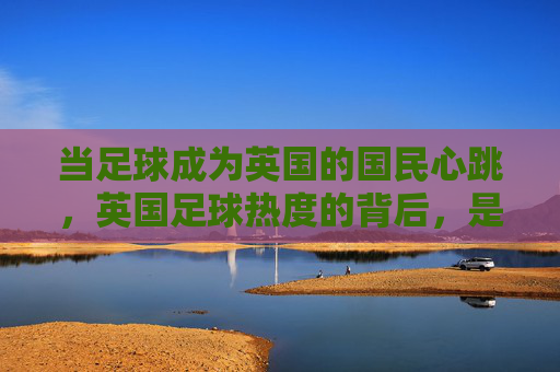 当足球成为英国的国民心跳,英国足球热度的背后,是全民的狂欢与文化的共鸣