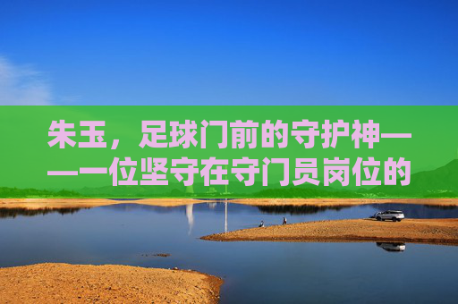朱玉，足球门前的守护神——一位坚守在守门员岗位的杰出运动员