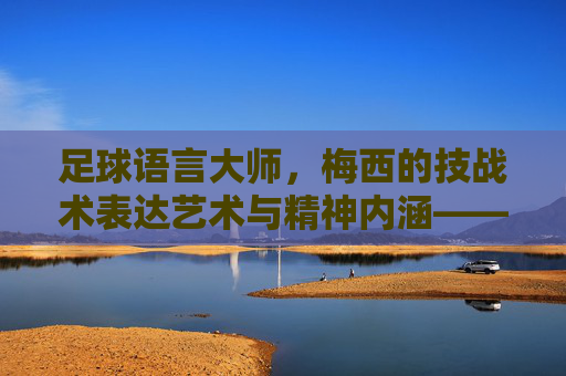 足球语言大师,梅西的技战术表达艺术与精神内涵——解析梅西的足球语言特点