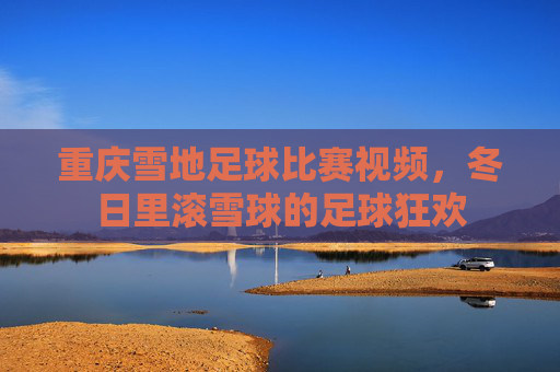 重庆雪地足球比赛视频,冬日里滚雪球的足球狂欢