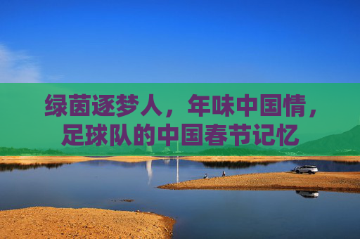 绿茵逐梦人,年味中国情,足球队的中国春节记忆