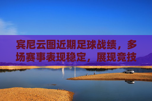 宾尼云图近期足球战绩，多场赛事表现稳定，展现竞技实力与战术调整效果