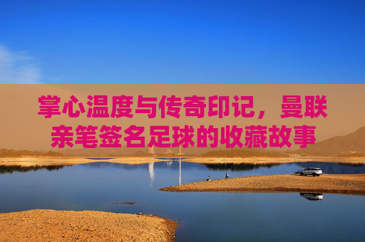 掌心温度与传奇印记,曼联亲笔签名足球的收藏故事