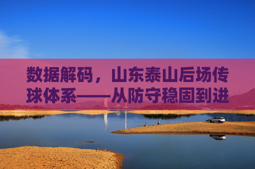 数据解码,山东泰山后场传球体系——从防守稳固到进攻转化的关键密码