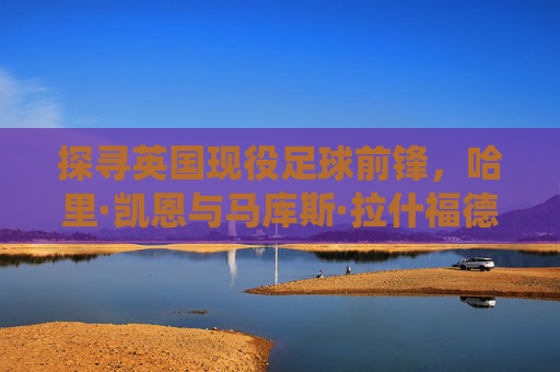 探寻英国现役足球前锋,哈里·凯恩与马库斯·拉什福德的核心地位及新生力量崛起