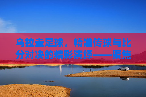 乌拉圭足球,精准传球与比分对决的精彩演绎——聚焦传球比分的策略与实力