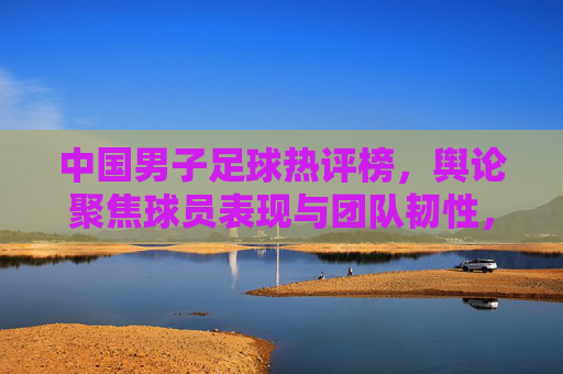 中国男子足球热评榜,舆论聚焦球员表现与团队韧性,低谷反弹引热议