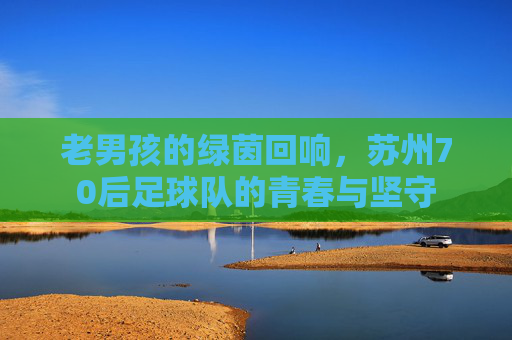 老男孩的绿茵回响，苏州70后足球队的青春与坚守