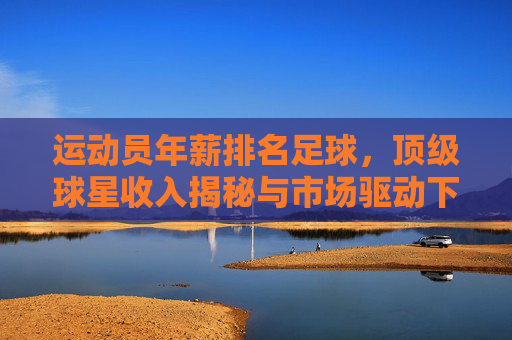 运动员年薪排名足球，顶级球星收入揭秘与市场驱动下的职业逻辑