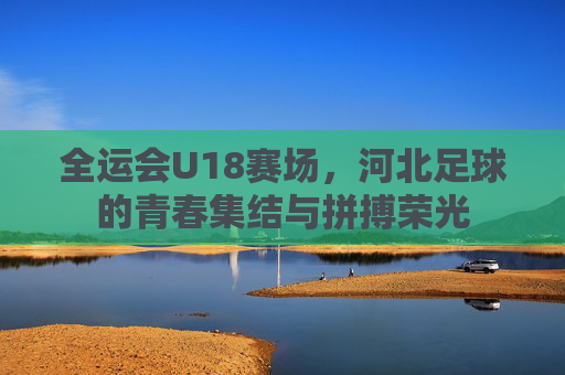 全运会U18赛场,河北足球的青春集结与拼搏荣光