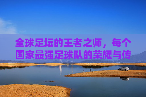 全球足坛的王者之师,每个国家最强足球队的荣耀与传承