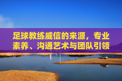 足球教练威信的来源，专业素养、沟通艺术与团队引领的多元维度