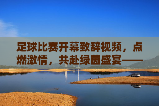 足球比赛开幕致辞视频,点燃激情,共赴绿茵盛宴——一场视觉与情感的完美融合