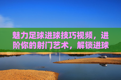 魅力足球进球技巧视频,进阶你的射门艺术,解锁进球的无限可能