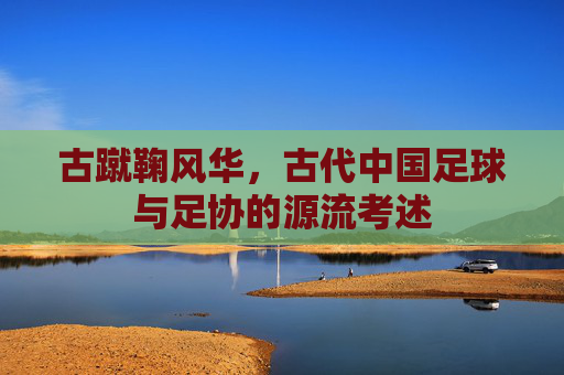 古蹴鞠风华,古代中国足球与足协的源流考述