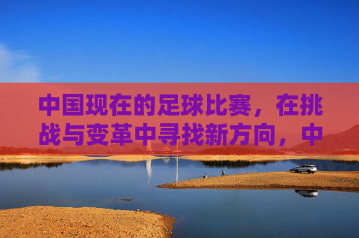 中国现在的足球比赛，在挑战与变革中寻找新方向，中国足球比赛，在挑战与变革中探寻新方向