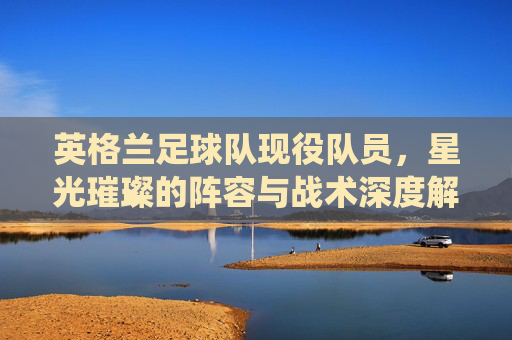 英格兰足球队现役队员,星光璀璨的阵容与战术深度解析