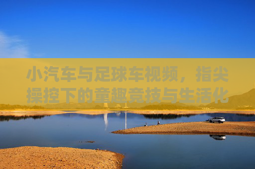 小汽车与足球车视频,指尖操控下的童趣竞技与生活化演绎