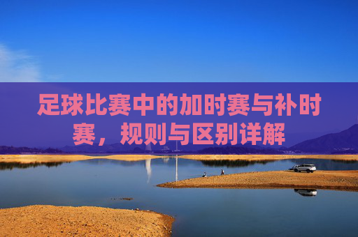 足球比赛中的加时赛与补时赛,规则与区别详解