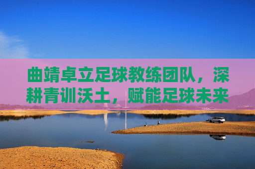 曲靖卓立足球教练团队，深耕青训沃土，赋能足球未来