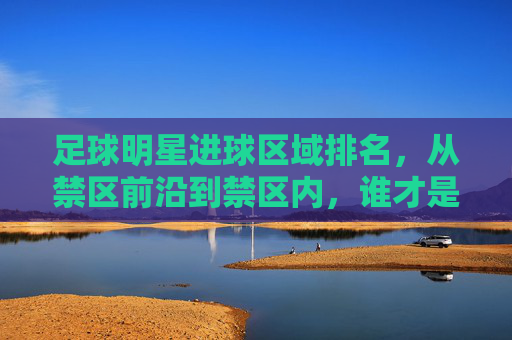 足球明星进球区域排名,从禁区前沿到禁区内,谁才是禁区内的终结者?足球明星进球区域排名,从禁区前沿到禁区内,谁才是禁区内的终结者?