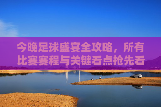 今晚足球盛宴全攻略,所有比赛赛程与关键看点抢先看