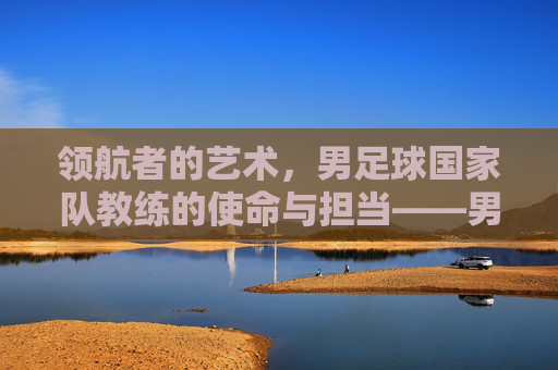 领航者的艺术，男足球国家队教练的使命与担当——男足球国家队教练的荣耀与负重