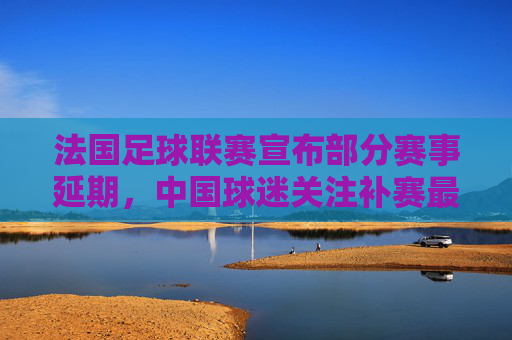 法国足球联赛宣布部分赛事延期,中国球迷关注补赛最新安排