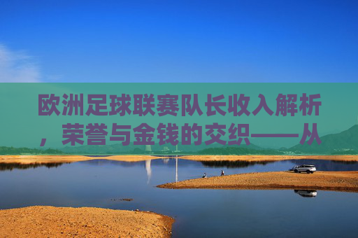 欧洲足球联赛队长收入解析,荣誉与金钱的交织——从双轨制看球队核心的经济价值