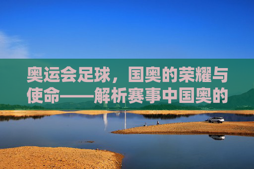 奥运会足球,国奥的荣耀与使命——解析赛事中国奥的核心角色与时代价值