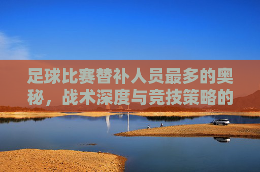足球比赛替补人员最多的奥秘，战术深度与竞技策略的体现