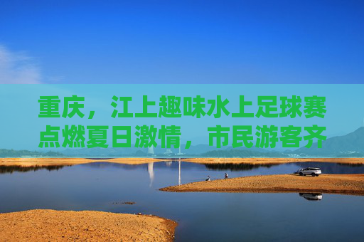 重庆,江上趣味水上足球赛点燃夏日激情,市民游客齐享清凉竞技乐趣